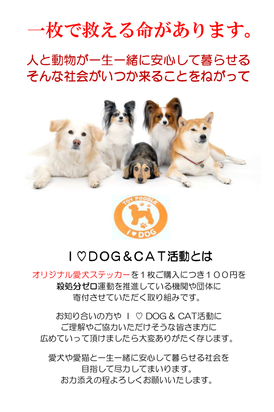 Ｉ ♡ DOG & CAT活動とは、オリジナル愛犬ステッカーを１枚ご購入につき１００円を殺処分ゼロ運動を推進している機関や団体に寄付させていただく取り組みです。愛犬や愛猫と一生一緒に安心して暮らせる社会を目指して尽力してまいります。
